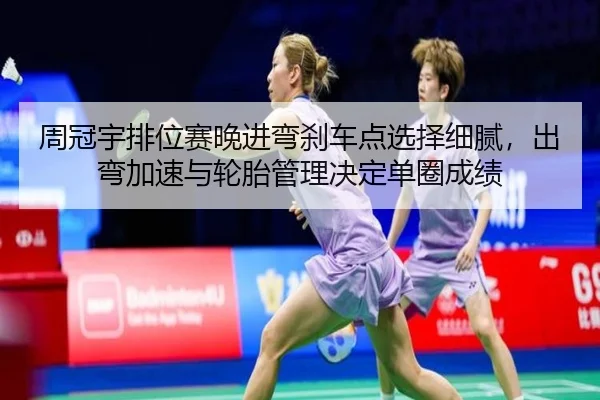 周冠宇排位赛晚进弯刹车点选择细腻，出弯加速与轮胎管理决定单圈成绩